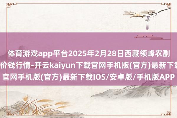 体育游戏app平台2025年2月28日西藏领峰农副产物谋略顾问有限公司价钱行情-开云kaiyun下载官网手机版(官方)最新下载IOS/安卓版/手机版APP