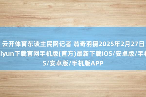 云开体育东谈主民网记者 翁奇羽摄2025年2月27日-开云kaiyun下载官网手机版(官方)最新下载IOS/安卓版/手机版APP