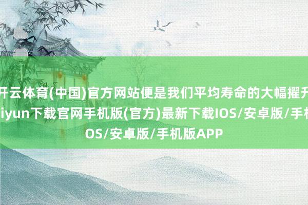 开云体育(中国)官方网站便是我们平均寿命的大幅擢升-开云kaiyun下载官网手机版(官方)最新下载I