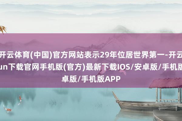 开云体育(中国)官方网站表示29年位居世界第一-开云kaiyun下载官网手机版(官方)最新下载IOS